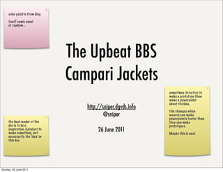 color palette from blog

     font? comic sans!
     or random...




                                 The Upbeat BBS
                                 Campari Jackets
                                                               sometimes its better to
                                                               make a prototype than
                                                               make a powerpoint
                                                               about the idea.
                                    http://sniper.dgvds.info
                                                               this changes when
                                            @sniper            weavrs can make
                                                               powerpoints faster than
     the ﬁnal render of the                                    they can make
     doc is to be a                                            prototypes.
     inspiration /catalyst to
     make something, not
                                         26 June 2011          Maybe this is next.
     necessarily the ‘idea’ in
     this doc.




Sunday, 26 June 2011
 