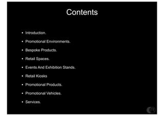 Contents

? Introduction.
? Promotional Environments.
? Bespoke Products.
? Retail Spaces.
? Events And Exhibition Stands.
? Retail Kiosks
? Promotional Products.
? Promotional Vehicles.
? Services.
 