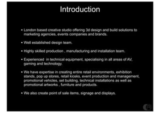 Introduction

? London based creative studio offering 3d design and build solutions to
 marketing agencies, events companies and brands.

? Well established design team.
? Highly skilled production , manufacturing and installation team.
? Experienced in technical equipment, specialising in all areas of AV,
 gaming and technology.

? We have expertise in creating entire retail environments, exhibition
 stands, pop up stores, retail kiosks, event production and management,
 promotional vehicles, set building, technical installations as well as
 promotional artworks , furniture and products.

? We also create point of sale items, signage and displays.
 