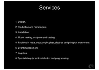 Services

1. Design.

2. Production and manufacture.

3. Installation.

4. Model making, sculpture and casting.

5. Facilities in metal,wood,acrylic,glass,electrics and print plus many more.

6. Event management.

7. Logistics.

8. Specialist equipment installation and programming.
 