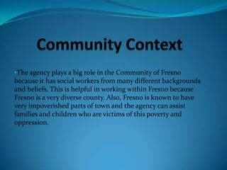 Community ContextThe agency plays a big role in the Community of Fresno because it has social workers from many different backgrounds and beliefs. This is helpful in working within Fresno because Fresno is a very diverse county. Also, Fresno is known to have very impoverished parts of town and the agency can assist families and children who are victims of this poverty and oppression.Populations at Risk the Agency AddressesThe agency serves children who are at risk or have been abused, neglected; etc. 