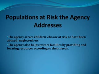 The agency also helps restore families by providing and locating resources according to their needs.MissionTo promote a system of best practice in partnership with the community, committed to prevention and early intervention, that ensures child safety, permanence and stability, family well-being, that is proactive, strategic, outcomes based on fiscally responsible to the children and families servedVisionTo lead and integrated network of community partners that supports, protects and strengthens children and families.Agency’s PracticesThe agency assesses families to target areas which might need improvement and to protect children.