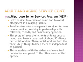  Multipurpose    Senior Services Program (MSSP)
    Helps seniors to remain at home and to avoid
     placement in a nursing facility.
    Provides free case management services for low-
     income seniors, working in partnership with
     relatives, friends, and community agencies.
    This program sees their clients at least once a
     month and have a case load of about 50 clients
     per social worker. These social workers help the
     clients buy things to keep them as independent
     as possible.
    This area deals with the oldest and more frail
     population compared to the other areas of the
     agency.
 