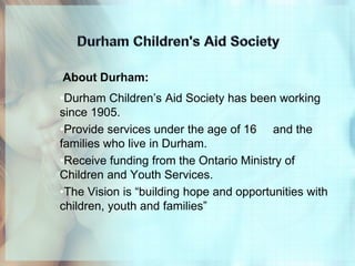 About Durham:
•Durham Children’s Aid Society has been working
since 1905.
•Provide services under the age of 16 and the
families who live in Durham.
•Receive funding from the Ontario Ministry of
Children and Youth Services.
•The Vision is “building hope and opportunities with
children, youth and families”
 