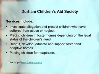 Services include:
• Investigate allegation and protect children who have
  suffered from abuse or neglect.
• Placing children in foster homes depending on the legal
  status of the children’s need.
• Recruit, develop, educate and support foster and
  adaptive homes.
• Placing children for adaptation.

 Link: http://www.durhamcas.ca
 