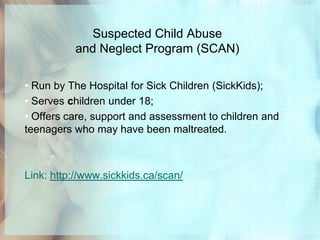 Suspected Child Abuse
          and Neglect Program (SCAN)

• Run by The Hospital for Sick Children (SickKids);
• Serves children under 18;
• Offers care, support and assessment to children and
teenagers who may have been maltreated.



Link: http://www.sickkids.ca/scan/
 