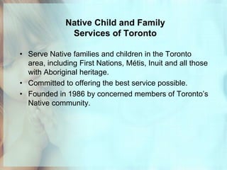 Native Child and Family
               Services of Toronto

• Serve Native families and children in the Toronto
  area, including First Nations, Métis, Inuit and all those
  with Aboriginal heritage.
• Committed to offering the best service possible.
• Founded in 1986 by concerned members of Toronto’s
  Native community.
 