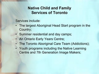 Native Child and Family
         Services of Toronto

Services include:
• The largest Aboriginal Head Start program in the
  Country;
• Summer residential and day camps;
• An Ontario Early Years Centre;
• The Toronto Aboriginal Care Team (Addictions);
• Youth programs including the Native Learning
  Centre and 7th Generation Image Makers;
 