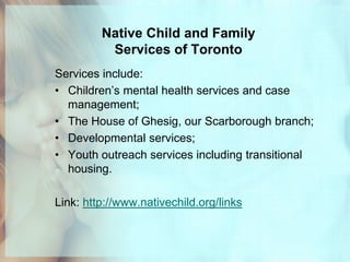 Native Child and Family
          Services of Toronto
Services include:
• Children’s mental health services and case
  management;
• The House of Ghesig, our Scarborough branch;
• Developmental services;
• Youth outreach services including transitional
  housing.

Link: http://www.nativechild.org/links
 