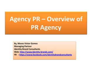 Agency PR – Overview of
PR Agency
By, Moses Victor Gomes
Managing Partner
Identity Brand Consultants
Web: http://www.identity-brands.com/
FB : https://www.facebook.com/identitybrandconsultants
 
