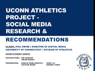 UCONN ATHLETICS
PROJECT -
SOCIAL MEDIA
RESEARCH &
RECOMMENDATIONS
CLIENT: PHIL DWIRE | DIRECTOR OF DIGITAL MEDIA
UNIVERSITY OF CONNECTICUT | DIVISION OF ATHLETICS
UCONN STUDENT AGENCY
INSTRUCTORS: TIM HUNTER
BRIAN BRADY
PRESENTERS: DANILO KOMLJENOVIC RUBY LU
ZEYUAN WANG SHERRY CHEN
 