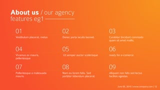 June 05, 2015 | www.company.com | 12
About us / our agency
features eg1
01
Vestibulum placerat, metus
02
Donec porta iaculis laoreet.
03
Curabitur tincidunt commodo
quam sit amet mollis.
04
Vivamus ex mauris,
pellentesque
05
Ut semper auctor scelerisque
06
ready for e-comerce
07
Pellentesque a malesuada
mauris.
08
Nam eu lorem felis. Sed
porttitor bibendum placerat.
09
Aliquam non felis sed lectus
facilisis egestas.
 