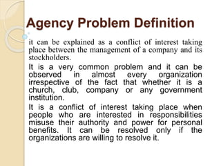 Agency Problem Definition
it can be explained as a conflict of interest taking
place between the management of a company and its
stockholders.
It is a very common problem and it can be
observed in almost every organization
irrespective of the fact that whether it is a
church, club, company or any government
institution.
It is a conflict of interest taking place when
people who are interested in responsibilities
misuse their authority and power for personal
benefits. It can be resolved only if the
organizations are willing to resolve it.
 