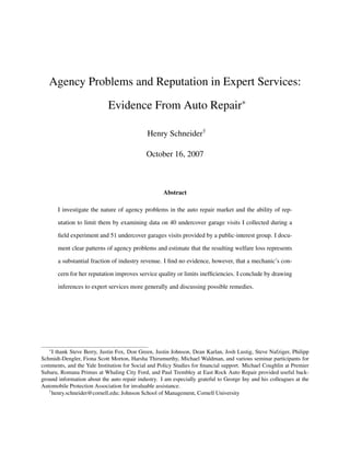 Agency Problems and Reputation in Expert Services:
Evidence From Auto Repair∗
Henry Schneider†
October 16, 2007
Abstract
I investigate the nature of agency problems in the auto repair market and the ability of rep-
utation to limit them by examining data on 40 undercover garage visits I collected during a
field experiment and 51 undercover garages visits provided by a public-interest group. I docu-
ment clear patterns of agency problems and estimate that the resulting welfare loss represents
a substantial fraction of industry revenue. I find no evidence, however, that a mechanic’s con-
cern for her reputation improves service quality or limits inefficiencies. I conclude by drawing
inferences to expert services more generally and discussing possible remedies.
∗I thank Steve Berry, Justin Fox, Don Green, Justin Johnson, Dean Karlan, Josh Lustig, Steve Nafziger, Philipp
Schmidt-Dengler, Fiona Scott Morton, Harsha Thirumurthy, Michael Waldman, and various seminar participants for
comments, and the Yale Institution for Social and Policy Studies for financial support. Michael Coughlin at Premier
Subaru, Romana Primus at Whaling City Ford, and Paul Trembley at East Rock Auto Repair provided useful back-
ground information about the auto repair industry. I am especially grateful to George Iny and his colleagues at the
Automobile Protection Association for invaluable assistance.
†henry.schneider@cornell.edu; Johnson School of Management, Cornell University
 