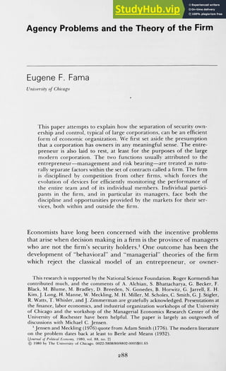 Agency Problems and the Theory of the Firm
Eugene F. Fama
University of Chicago
This paper attempts to explain how the separation of security own-
ership and control, typical of large corporations, can be an efficient
form of economic organization. We first set aside the presumption
that a corporation has owners in any meaningful sense. The entre-
preneur is also laid to rest, at least for the purposes of the large
modern corporation. The two functions usually attributed to the
entrepreneur—management and risk bearing—are treated as natu-
rally separate factors within the set of contracts called a firm. The firm
is disciplined by competition from other firms, which forces the
evolution of devices for efficiently monitoring the performance of
the entire team and of its individual members. Individual partici-
pants in the firm, and in particular its managers, face both the
discipline and opportunities provided by the markets for their ser-
vices, both within and outside the firm.
Economists have long been concerned with the incentive problems
that arise when decision making in a firm is the province of managers
who are not the firm's security holders.^ One outcome has been the
development of "behavioral" and "managerial" theories of the firm
which reject the classical model of an entrepreneur, or owner-
This research is supported by the National Science Foundation. Roger Kormendi has
contributed much, and the comments of A. Alchian, S. Bhattacharya, G. Becker, F.
Black, M. Blume, M. Bradley, D. Breeden, N. Gonedes, B. Horwitz, G. Jarrell, E. H.
Kim, J. Long, H. Manne, W. Meckling, M. H. Miller, M. Scholes, C. Smith, G. J. Stigler,
R. Watts, T. Whisler, and J. ZimmeiTnan are gratefully acknowledged. Presentations at
the Finance, labor economics, and industrial organization workshops of the University
of Chicago and the workshop of the Managerial Economics Research Genter of the
University of Rochester have been helpful. The paper is largely an outgrowth of
discussions with Michael G. Jensen.
' Jensen and Meckling (1976) quote from Adam Smith (1776). The modern literature
on the problem dates back at least to Berle and Means (1932).
[foumal of Prihtifal Eronomy, 1980. vol. 88. no. 2]
© 1980 by The University of Chicago. 0022-3808/80/8802-0005S01.65
288
 