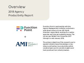 Function Point in partnership with the
Agency Management Institute conducted a
web-based survey of over 400 North
American respondents working for creative
agencies and internal marketing teams. The
survey was ﬁelded from November 2017
through to mid-January 2018.
The primary objective of the research was to
expand industry-based knowledge on key
drivers and barriers to productivity within
creative teams and to provide insights and
best practices from industry leaders.
2018 Agency
Productivity Report
Overview
+
 