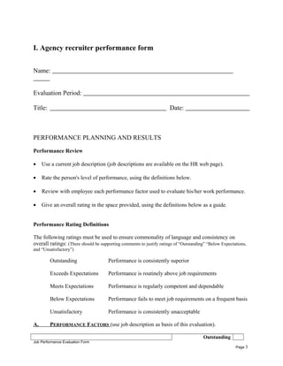 I. Agency recruiter performance form
Name:
Evaluation Period:
Title: Date:
PERFORMANCE PLANNING AND RESULTS
Performance Review
• Use a current job description (job descriptions are available on the HR web page).
• Rate the person's level of performance, using the definitions below.
• Review with employee each performance factor used to evaluate his/her work performance.
• Give an overall rating in the space provided, using the definitions below as a guide.
Performance Rating Definitions
The following ratings must be used to ensure commonality of language and consistency on
overall ratings: (There should be supporting comments to justify ratings of “Outstanding” “Below Expectations,
and “Unsatisfactory”)
Outstanding Performance is consistently superior
Exceeds Expectations Performance is routinely above job requirements
Meets Expectations Performance is regularly competent and dependable
Below Expectations Performance fails to meet job requirements on a frequent basis
Unsatisfactory Performance is consistently unacceptable
A. PERFORMANCE FACTORS (use job description as basis of this evaluation).
Outstanding
Job Performance Evaluation Form
Page 3
 