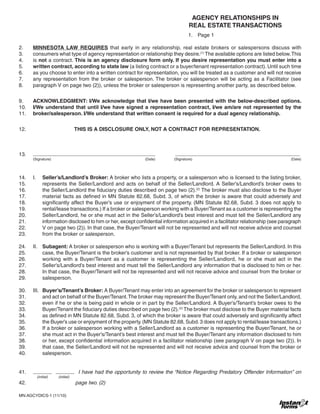 AGENCY RELATIONSHIPS IN
REAL ESTATE TRANSACTIONS
1. 	 Page 1
2.	 MINNESOTA LAW REQUIRES that early in any relationship, real estate brokers or salespersons discuss with
3.	 consumers what type of agency representation or relationship they desire.(1)
The available options are listed below.This
4.	 is not a contract. This is an agency disclosure form only. If you desire representation you must enter into a
5.	 written contract, according to state law (a listing contract or a buyer/tenant representation contract). Until such time
6.	 as you choose to enter into a written contract for representation, you will be treated as a customer and will not receive
7.	 any representation from the broker or salesperson. The broker or salesperson will be acting as a Facilitator (see
8.	 paragraph V on page two (2)), unless the broker or salesperson is representing another party, as described below.
9.	 ACKNOWLEDGMENT: I/We acknowledge that I/we have been presented with the below-described options.
10.	 I/We understand that until I/we have signed a representation contract, I/we am/are not represented by the
11.	 broker/salesperson. I/We understand that written consent is required for a dual agency relationship.
12.	 THIS IS A DISCLOSURE ONLY, NOT A CONTRACT FOR REPRESENTATION.
13.	 	
	 (Signature)	 (Date)	 (Signature)	 (Date)
14.	 I.	 Seller’s/Landlord’s Broker: A broker who lists a property, or a salesperson who is licensed to the listing broker,
15.		 represents the Seller/Landlord and acts on behalf of the Seller/Landlord. A Seller’s/Landlord’s broker owes to
16.		 the Seller/Landlord the fiduciary duties described on page two (2).(2)
The broker must also disclose to the Buyer
17.		 material facts as defined in MN Statute 82.68, Subd. 3, of which the broker is aware that could adversely and
18.		 significantly affect the Buyer’s use or enjoyment of the property. (MN Statute 82.68, Subd. 3 does not apply to
19.		 rental/lease transactions.) If a broker or salesperson working with a Buyer/Tenant as a customer is representing the
20.		 Seller/Landlord, he or she must act in the Seller’s/Landlord’s best interest and must tell the Seller/Landlord any
21.		 information disclosed to him or her, except confidential information acquired in a facilitator relationship (see paragraph
22.		 V on page two (2)). In that case, the Buyer/Tenant will not be represented and will not receive advice and counsel
23.		 from the broker or salesperson.
24.	 II.	 Subagent: A broker or salesperson who is working with a Buyer/Tenant but represents the Seller/Landlord. In this
25.		 case, the Buyer/Tenant is the broker’s customer and is not represented by that broker. If a broker or salesperson
26.		 working with a Buyer/Tenant as a customer is representing the Seller/Landlord, he or she must act in the
27.		 Seller’s/Landlord’s best interest and must tell the Seller/Landlord any information that is disclosed to him or her.
28.		 In that case, the Buyer/Tenant will not be represented and will not receive advice and counsel from the broker or
29.		 salesperson.
30.	 III.	 Buyer’s/Tenant’s Broker: A Buyer/Tenant may enter into an agreement for the broker or salesperson to represent
31.		 and act on behalf of the Buyer/Tenant.The broker may represent the Buyer/Tenant only, and not the Seller/Landlord,
32.		 even if he or she is being paid in whole or in part by the Seller/Landlord. A Buyer’s/Tenant’s broker owes to the
33.		 Buyer/Tenant the fiduciary duties described on page two (2).(2)
The broker must disclose to the Buyer material facts
34.		 as defined in MN Statute 82.68, Subd. 3, of which the broker is aware that could adversely and significantly affect
35.		 the Buyer’s use or enjoyment of the property.(MN Statute 82.68, Subd.3 does not apply to rental/lease transactions.)
36.		 If a broker or salesperson working with a Seller/Landlord as a customer is representing the Buyer/Tenant, he or
37.		 she must act in the Buyer’s/Tenant’s best interest and must tell the Buyer/Tenant any information disclosed to him
38.		 or her, except confidential information acquired in a facilitator relationship (see paragraph V on page two (2)). In
39.		 that case, the Seller/Landlord will not be represented and will not receive advice and counsel from the broker or
40.		 salesperson.
41.	 I have had the opportunity to review the “Notice Regarding Predatory Offender Information” on
	 (initial)	 (initial)
42.			 page two. (2)
MN:AGCYDICS-1 (11/10)	
 