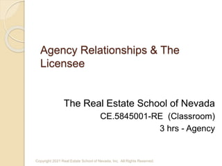 Agency Relationships & The
Licensee
The Real Estate School of Nevada
CE.5845001-RE (Classroom)
3 hrs - Agency
Copyright 2021 Real Estate School of Nevada, Inc. All Rights Reserved.
 