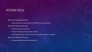 INTERN ROLE
• Work with executive Director
• Look at and discuss grants before and after they are submitted
• Work with Sand Coordinator
• Creating and planning events
• Finding if old programs have been created
• Attending meetings to discuss where we can help or add to our agency
• Work with Board of Directors
• Creating and planning fundraising events
 