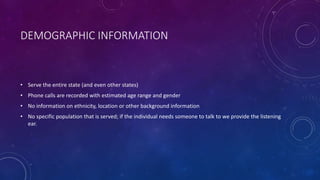 DEMOGRAPHIC INFORMATION
• Serve the entire state (and even other states)
• Phone calls are recorded with estimated age range and gender
• No information on ethnicity, location or other background information
• No specific population that is served; if the individual needs someone to talk to we provide the listening
ear.
 