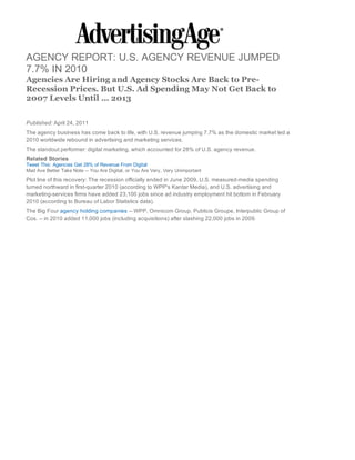 AGENCY REPORT: U.S. AGENCY REVENUE JUMPED
7.7% IN 2010
Agencies Are Hiring and Agency Stocks Are Back to Pre-
Recession Prices. But U.S. Ad Spending May Not Get Back to
2007 Levels Until ... 2013

Published: April 24, 2011
The agency business has come back to life, with U.S. revenue jumping 7.7% as the domestic market led a
2010 worldwide rebound in advertising and marketing services.
The standout performer: digital marketing, which accounted for 28% of U.S. agency revenue.
Related Stories
Tweet This: Agencies Get 28% of Revenue From Digital
Mad Ave Better Take Note -- You Are Digital, or You Are Very, Very Unimportant
Plot line of this recovery: The recession officially ended in June 2009, U.S. measured-media spending
turned northward in first-quarter 2010 (according to WPP's Kantar Media), and U.S. advertising and
marketing-services firms have added 23,100 jobs since ad industry employment hit bottom in February
2010 (according to Bureau of Labor Statistics data).
The Big Four agency holding companies -- WPP, Omnicom Group, Publicis Groupe, Interpublic Group of
Cos. -- in 2010 added 11,000 jobs (including acquisitions) after slashing 22,000 jobs in 2009.
 