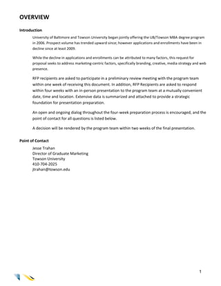OVERVIEW
Introduction
       University of Baltimore and Towson University began jointly offering the UB/Towson MBA degree program
       in 2006. Prospect volume has trended upward since; however applications and enrollments have been in
       decline since at least 2009.

       While the decline in applications and enrollments can be attributed to many factors, this request for
       proposal seeks to address marketing-centric factors, specifically branding, creative, media strategy and web
       presence.

       RFP recipients are asked to participate in a preliminary review meeting with the program team
       within one week of receiving this document. In addition, RFP Recipients are asked to respond
       within four weeks with an in-person presentation to the program team at a mutually convenient
       date, time and location. Extensive data is summarized and attached to provide a strategic
       foundation for presentation preparation.

       An open and ongoing dialog throughout the four-week preparation process is encouraged, and the
       point of contact for all questions is listed below.

       A decision will be rendered by the program team within two weeks of the final presentation.

Point of Contact
       Jesse Trahan
       Director of Graduate Marketing
       Towson University
       410-704-2025
       jtrahan@towson.edu




                                                                                                              1
 