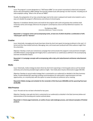 Branding
        Issue: The program’s current designation as “UB/Towson MBA” (or any variant incarnations) is bland and uninspired.
        Alumni who participated in MBA redesign focus groups related issues with placing it on their resumes including out-of-
        state employers asking “What is the ub tow son MBA?”

        Visually, the juxtaposition of our two university logos next to the name is awkward and needs to be treated in such a
        way as to double the program’s effectiveness and enhance its brand equity.

        Objective: A standalone identity (name and mark) for the program with caché and gravitas that combines both
        University names and strongly references the program’s contemporary nature and dual Baltimore locations. For
        example:
                                                         The Baltimore MBA
                                                University of Baltimore / Towson University

        Requested: 1–3 program names and accompanying marks, at least one of which should be a combination of UB’s
        “sliced quad” and TU’s “banners”


Creative
        Issue: Historically, messaging and visuals have been driven by short-term goals (increasing enrollment in the next 1–2
        terms) and thus have lacked continuity. Messaging, tone, and visuals were produced with little audience insight from
        the universities.

        Objective: Develop a multi-year evolutionary campaign that communicates the program’s most prominent strengths
        and differentiators using language and imagery that is customized to our audience(s) as defined in the accompanying
        overview and detailed analysis.

        Requested: 1-3 campaign concepts with accompanying radio script, print advertisement and banner advertisement
        samples


Media
        Issue: Historically, media strategy has been driven by short-term (upcoming 1-2 terms) goals and as such has lacked
        continuity and university-provided target audience insight. Past media plans may be referenced on pages XXX-XXX.

        Objective: Develop an annual media strategy that is customized to our audience(s) as detailed in the Data Summary
        below. Provide detailed ROI reporting including recommendations for optimization, experimentation and new
        opportunities, on a monthly basis with the option to review formally via conference call or meeting.

        Requested: Media strategy and schedule for the remainder of this fiscal year ($94,000) and the upcoming fiscal year
        ($130,000)


Web Presence
        Issue: The web site has not been refreshed for two years.

        Objective: Develop a new web site that is customized to our audience(s) as detailed in the Data Summary below and
        representative of the branding and creative outlined above.

        Requested: 1–3 home page treatments, an outline of your web (re)design process, and relevant examples of finished
        products




                                                                                                                          2
 