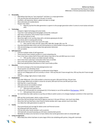 Millennial Notes
                                                                                                     Extracted from Pew Research Center’s
                                                                                           Millennials: A Portrait of Generation Next (2010)

   Personality
         o 80% believe that they are “very important” and theirs is a unique generation
         o 57% say that they had volunteered in the past 12 months
         o Confident, self-expressive, liberal, upbeat and open to change
         o More ethnically and racially diverse
         o Respect their elders
                     Majority say that the older generation is superior to the younger generation when it comes to moral values and work
                      ethic
   Technology
         o Steeped in digital technology and social media
         o Treat their multi-tasking hand-held gadgets almost like a body part
         o 94% have a cell phone, 41% of whom have no landline
         o 88% use their phones to text
         o More than eight-in-ten say they sleep with a cell phone glowing by the bed
         o Two-thirds admit to texting while driving
         o 59% cite the internet as their main source for news
                     Sites used for news and info: yahoo 20%, CNN 18%, Google 10%, msn 7%
         o One-third watched video online and one-third posted to an online profile in the past 24 hours
         o 24% cite technology use as what makes their generation distinctive
         o 14% use twitter
   Self-expression
         o Embrace multiple modes of self-expression
         o Three quarters have created a profile on a social networking site
         o Four-in-ten have a tattoo (half of those with tattoos have two to five and 18% have six or more)
                     70% say their tattoos are hidden beneath clothing
         o One-in-four have a piercing in some place other than an earlobe
         o One-in-five have posted a video of themselves online
         o Most have placed privacy boundaries on their social media profiles
   Education
         o On track to emerge as the most educated generation ever
         o Three-quarters are attending school
         o Half want to go on to earn a graduate or professional school degree
         o Half are not college grads and not currently in school—35% say they don’t have enough time, 35% say they don’t have enough
              money
         o 40% still in college, high school or trade school
   Employment
         o 85% older Millennials (25 to 29) enrolled in school do not work; 10% work full time, 5% part time
         o 81% younger Millennials enrolled in school do not work; 20% work full time and 9% work part time
         o 63% have full- or part-time jobs
         o 25% work and are not enrolled in school
         o 24% work and are enrolled in school
                     10% work and study full time
         o 11.5% of 18- to 29-yearolds are unemployed (22.1 % for blacks) or out of the workforce (The Examiner, 1/4/13)
                     14% work part time and study
         o Far more likely than older workers to say they are likely to switch careers or to change employers sometime in their work lives
   Lifestyle
         o 69% say they recycle paper, plastic or glass at home
         o More than half say they got some kind of vigorous exercise in the past 24 hours; men much more likely
         o More than half say they have a close friend or family member who is gay; women much more likely
         o Less likely than older generations to watch TV
   Family
         o Place parenthood and marriage far above career and financial success
         o Get along well with their parents
         o 47% live with other family members such as parents
         o 31% lived with one parent growing up; 61% were raised by both parents
         o Markedly less likely to be married or to have children than earlier generations were at comparable ages
   Living arrangements
         o More likely than others had been at same stage of life to be cohabiting with partner, living with roommate


                                                                                                                                   83
 