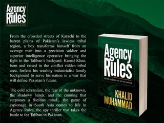 When the world hears Pakistan mentioned in the media, the first thought is terrorism, 
which sadly has become part of our national narrative since 9/11. But Pakistan is so 
much more than the narrative that is presented around the world — it is home to a 
wonderful, talented people that want nothing more than peace in their country, with 
their neighbors and respect in the international community, but are deceived by its own 
“leaders,” whether political or religious. 
Agency Rules – Never an Easy Day at the Office takes you behind the headlines into 
the events that created today’s Pakistan. It is a tough look at a nation in conflict from 
the eyes of a young man, Kamal Khan, who is looking for his own identity and place in 
society. Kamal is raised in privilege, but leaves it all behind as a man to serve his nation. 
Once in that environment, he finds himself embroiled in a complex narrative that shifts 
with the fiery speeches of their anointed political and religious leaders. 
 