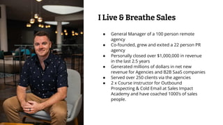 ● General Manager of a 100 person remote
agency
● Co-founded, grew and exited a 22 person PR
agency
● Personally closed over $1,000,000 in revenue
in the last 2.5 years
● Generated millions of dollars in net new
revenue for Agencies and B2B SaaS companies
● Served over 250 clients via the agencies
● 2 x Course instructor for Outbound
Prospecting & Cold Email at Sales Impact
Academy and have coached 1000’s of sales
people.
I Live & Breathe Sales
 