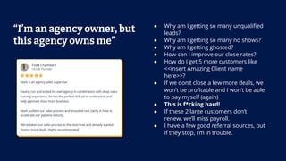 “I’m an agency owner, but
this agency owns me”
● Why am I getting so many unqualiﬁed
leads?
● Why am I getting so many no shows?
● Why am I getting ghosted?
● How can I improve our close rates?
● How do I get 5 more customers like
<<insert Amazing Client name
here>>?
● If we don’t close a few more deals, we
won’t be proﬁtable and I won’t be able
to pay myself (again)
● This is f*cking hard!
● If these 2 large customers don’t
renew, we’ll miss payroll.
● I have a few good referral sources, but
if they stop, I’m in trouble.
 