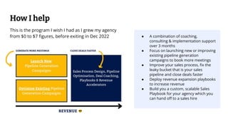 ● A combination of coaching,
consulting & implementation support
over 3 months
● Focus on launching new or improving
existing pipeline generation
campaigns to book more meetings
● Improve your sales process, ﬁx the
leaky bucket that is your sales
pipeline and close deals faster
● Deploy revenue expansion playbooks
to increase revenue
● Build you a custom, scalable Sales
Playbook for your agency which you
can hand oﬀ to a sales hire
How I help
This is the program I wish I had as I grew my agency
from $0 to $7 ﬁgures, before exiting in Dec 2022
 