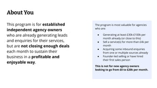 About You
The program is most valuable for agencies
who are:
● Generating at least £30k-£100k per
month already (or close to this)
● Sell a service(s) for more than £4k per
month
● Acquiring some inbound enquiries
from one or multiple sources already
● Founder-led selling or have hired
their ﬁrst sales person
This is not for new agency owners
looking to go from £0 to £20k per month.
This program is for established
independent agency owners
who are already generating leads
and enquiries for their services,
but are not closing enough deals
each month to sustain their
business in a proﬁtable and
enjoyable way.
 