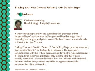 Freelance Marketing
Brand Strategy | Insights | Innovation
Finding Your Next Creative Partner | 5 Not So Easy Steps
Ali | Buchanan
A senior marketing executive and consultant who possesses a deep
understanding of the consumer and has provided brand strategy, launch
leadership and insights analysis to some of the best known consumer brands
in America for over 20 years.
Finding Your Next Creative Partner | 5 Not So Easy Steps provides a succinct,
step–by–step “how to” for finding the right agency. The issue many
companies face with this critical decision is not having the required resources
in–house. Even those with experience may lack the time that it takes. I
recently completed 2 successful searches for a new pet care products brand
and want to share my systematic and effective approach that can be
completed in as little as 6 weeks.
alibucco@gmail.com | 269.849.5183 | 510.879.7213
 