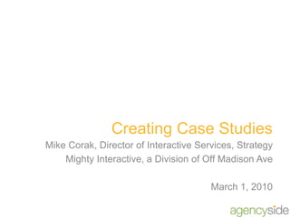 Creating Case Studies Mike Corak, Director of Interactive Services, Strategy Mighty Interactive, a Division of Off Madison Ave March 1, 2010 