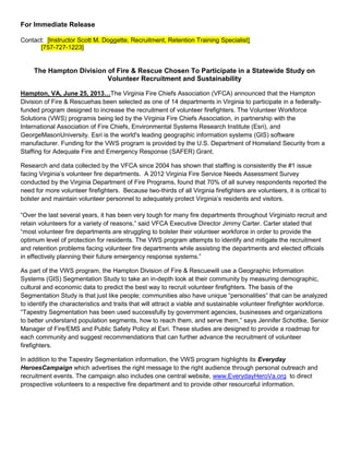 For Immediate Release
Contact: [Instructor Scott M. Doggette, Recruitment, Retention Training Specialist]
[757-727-1223]
The Hampton Division of Fire & Rescue Chosen To Participate in a Statewide Study on
Volunteer Recruitment and Sustainability
Hampton, VA, June 25, 2013…The Virginia Fire Chiefs Association (VFCA) announced that the Hampton
Division of Fire & Rescuehas been selected as one of 14 departments in Virginia to participate in a federally-
funded program designed to increase the recruitment of volunteer firefighters. The Volunteer Workforce
Solutions (VWS) programis being led by the Virginia Fire Chiefs Association, in partnership with the
International Association of Fire Chiefs, Environmental Systems Research Institute (Esri), and
GeorgeMasonUniversity. Esri is the world's leading geographic information systems (GIS) software
manufacturer. Funding for the VWS program is provided by the U.S. Department of Homeland Security from a
Staffing for Adequate Fire and Emergency Response (SAFER) Grant.
Research and data collected by the VFCA since 2004 has shown that staffing is consistently the #1 issue
facing Virginia’s volunteer fire departments. A 2012 Virginia Fire Service Needs Assessment Survey
conducted by the Virginia Department of Fire Programs, found that 70% of all survey respondents reported the
need for more volunteer firefighters. Because two-thirds of all Virginia firefighters are volunteers, it is critical to
bolster and maintain volunteer personnel to adequately protect Virginia’s residents and visitors.
“Over the last several years, it has been very tough for many fire departments throughout Virginiato recruit and
retain volunteers for a variety of reasons,” said VFCA Executive Director Jimmy Carter. Carter stated that
“most volunteer fire departments are struggling to bolster their volunteer workforce in order to provide the
optimum level of protection for residents. The VWS program attempts to identify and mitigate the recruitment
and retention problems facing volunteer fire departments while assisting the departments and elected officials
in effectively planning their future emergency response systems.”
As part of the VWS program, the Hampton Division of Fire & Rescuewill use a Geographic Information
Systems (GIS) Segmentation Study to take an in-depth look at their community by measuring demographic,
cultural and economic data to predict the best way to recruit volunteer firefighters. The basis of the
Segmentation Study is that just like people; communities also have unique “personalities” that can be analyzed
to identify the characteristics and traits that will attract a viable and sustainable volunteer firefighter workforce.
“Tapestry Segmentation has been used successfully by government agencies, businesses and organizations
to better understand population segments, how to reach them, and serve them,” says Jennifer Schottke, Senior
Manager of Fire/EMS and Public Safety Policy at Esri. These studies are designed to provide a roadmap for
each community and suggest recommendations that can further advance the recruitment of volunteer
firefighters.
In addition to the Tapestry Segmentation information, the VWS program highlights its Everyday
HeroesCampaign which advertises the right message to the right audience through personal outreach and
recruitment events. The campaign also includes one central website, www.EverydayHeroVa.org to direct
prospective volunteers to a respective fire department and to provide other resourceful information.
 