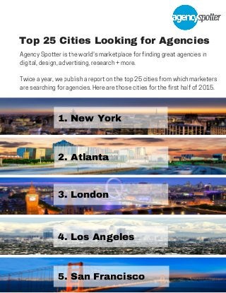 Top 25 Cities Looking for Agencies
1. New York
2. Atlanta
3. London
4. Los Angeles
5. San Francisco
Agency Spotter is the world's marketplace for finding great agencies in
digital, design, advertising, research + more.
Twice a year, we publish a report on the top 25 cities from which marketers
are searching for agencies. Here are those cities for the first half of 2015.
 