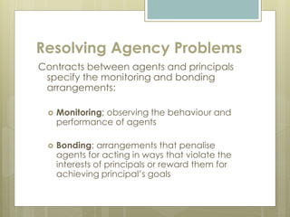 Resolving Agency Problems
Contracts between agents and principals
specify the monitoring and bonding
arrangements:
 Monitoring; observing the behaviour and
performance of agents
 Bonding; arrangements that penalise
agents for acting in ways that violate the
interests of principals or reward them for
achieving principal’s goals
 