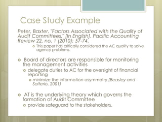 Case Study Example
Peter, Baxter. "Factors Associated with the Quality of
Audit Committees." [In English]. Pacific Accounting
Review 22, no. 1 (2010): 57-74.
 This paper has critically considered the AC quality to solve
agency problems.
 Board of directors are responsible for monitoring
the management activities
 delegate duties to AC for the oversight of financial
reporting
 minimize the information asymmetry (Beasley and
Salterio, 2001)
 AT is the underlying theory which governs the
formation of Audit Committee
 provide safeguard to the stakeholders.
 