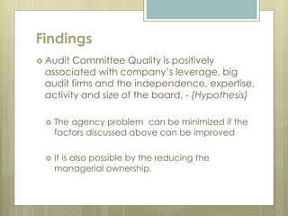 Findings
 Audit Committee Quality is positively
associated with company’s leverage, big
audit firms and the independence, expertise,
activity and size of the board. - (Hypothesis)
 The agency problem can be minimized if the
factors discussed above can be improved
 It is also possible by the reducing the
managerial ownership.
 