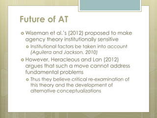 Future of AT
 Wiseman et al.’s (2012) proposed to make
agency theory institutionally sensitive
 Institutional factors be taken into account
(Aguilera and Jackson, 2010)
 However, Heracleous and Lan (2012)
argues that such a move cannot address
fundamental problems
 Thus they believe critical re-examination of
this theory and the development of
alternative conceptualizations
 