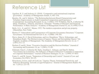 Reference List
Aguilera, R. V. and Jackson, G. (2010). ‘Comparative and international corporate
governance’. Academy of Management Annals, 4, 485–556.
Beasley, M., and S. Salterio. "The Relationship between Board Characteristics and
Voluntary Improvements in Audit Committee Composition and Experience."
Contemporary Accounting Research 18, no. 2 (2001): 539-70.Dalton, Dan R., Catherine M.
Daily, Jonathan L. Johnson, and Alan E. Ellstrand. "Number of Directors and Financial
Performance: A Meta-Analysis." Academy of Management Journal 42, no. 6 (1999): 674-8
Berle, A.A.. Jr. and G.C. Means, 1932. The modern corporation and private property
(Macmillan, New York)
Burton, P. "Antecedents and Consequences of Corporate Governance Structures." Corporate
Governance: An International Review 8, no. 3 (2000): 194-203.
Davis, James H., F. David Schoorman, and Lex Donaldson. "Davis, Schoorman, and
Donaldson Reply: The Distinctiveness of Agency Theory and Stewardship Theory." [In
English]. Academy of Management. The Academy of Management Review 22, no. 3
(1997): 611-13.
Dechow P, and R. Sloan. "Executive Incentives and the Horizon Problem." Journal of
Accounting and Economics 14, no. 1 (2001): 51-89.
Ellstrand, Alan E., Catherine M. Daily, Jonathan L. Johnson, and Dan R. Dalton.
"Governance by Committee: The Influence of Board of Directors' Committee Composition
on Corporate Performance." Journal of Business Strategies 16, no. 1 (1999): 67-88.6
Fama, E., and M. Jensen. "Separation of Ownership and Control." Journal of Law and
Economics 26 (1983): 301-25.
Heracleous, Loizos, and Luh Luh Lan. "Agency Theory, Institutional Sensitivity, and
Inductive Reasoning: Towards a Legal Perspective." Journal of Management Studies 49,
no. 1 (2012): 223-39.
 