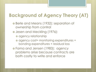 Background of Agency Theory (AT)
 Berle and Means (1932): separation of
ownership from control
 Jesen and Meckling (1976):
 agency relationship
 agency cost= monitoring expenditures +
bonding expenditures + residual loss
 Fama and Jensen (1983): agency
problems arise because contracts are
both costly to write and enforce
 