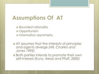Assumptions Of AT
 Bounded rationality
 Opportunism
 Information asymmetry
 AT assumes that the interests of principles
and agents diverge (Hill, Charles and
Jones 1992)
 Both parties intends to promote their own
self-interest (Kunz, Alexis and Pfaff, 2002)
 