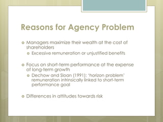 Reasons for Agency Problem
 Managers maximize their wealth at the cost of
shareholders
 Excessive remuneration or unjustified benefits
 Focus on short-term performance at the expense
of long-term growth
 Dechow and Sloan (1991): ‘horizon problem’
remuneration intrinsically linked to short-term
performance goal
 Differences in attitudes towards risk
 
