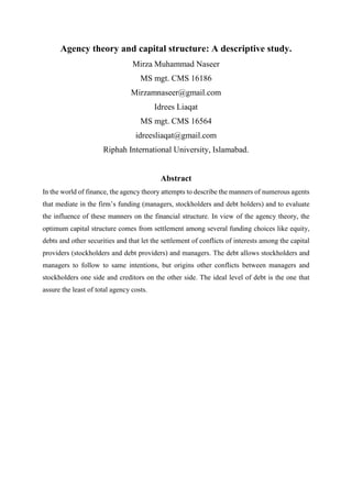 Agency theory and capital structure: A descriptive study.
Mirza Muhammad Naseer
MS mgt. CMS 16186
Mirzamnaseer@gmail.com
Idrees Liaqat
MS mgt. CMS 16564
idreesliaqat@gmail.com
Riphah International University, Islamabad.
Abstract
In the world of finance, the agency theory attempts to describe the manners of numerous agents
that mediate in the firm’s funding (managers, stockholders and debt holders) and to evaluate
the influence of these manners on the financial structure. In view of the agency theory, the
optimum capital structure comes from settlement among several funding choices like equity,
debts and other securities and that let the settlement of conflicts of interests among the capital
providers (stockholders and debt providers) and managers. The debt allows stockholders and
managers to follow to same intentions, but origins other conflicts between managers and
stockholders one side and creditors on the other side. The ideal level of debt is the one that
assure the least of total agency costs.
 