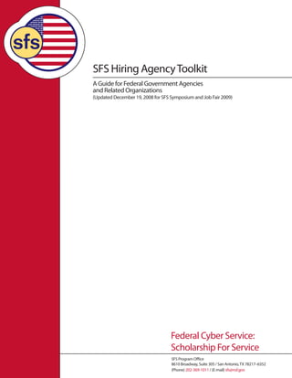 sfs
      SFS Hiring Agency Toolkit
      A Guide for Federal Government Agencies
      and Related Organizations
      (Updated December 19, 2008 for SFS Symposium and Job Fair 2009)




                                         Federal Cyber Service:
                                         Scholarship For Service
                                         SFS Program O ce
                                         8610 Broadway, Suite 305 / San Antonio, TX 78217–6352
                                         (Phone) 202-369-1011 / (E-mail) sfs@nsf.gov
 