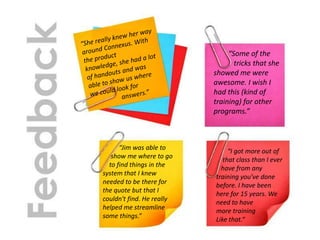 “Jim was able to
show me where to go
to find things in the
system that I knew
needed to be there for
the quote but that I
couldn't find. He really
helped me streamline
some things.”
“Some of the
tricks that she
showed me were
awesome. I wish I
had this (kind of
training) for other
programs.”
“I got more out of
that class than I ever
have from any
training you've done
before. I have been
here for 15 years. We
need to have
more training
Like that.“
 