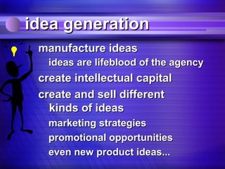 idea generation
 manufacture ideas
   ideas are lifeblood of the agency
 create intellectual capital
 create and sell different
   kinds of ideas
   marketing strategies
   promotional opportunities
   even new product ideas...
 